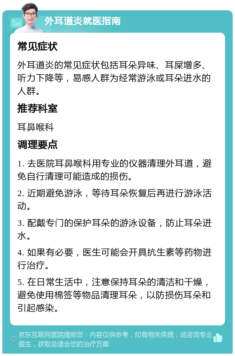 外耳道炎就医指南 常见症状 外耳道炎的常见症状包括耳朵异味、耳屎增多、听力下降等，易感人群为经常游泳或耳朵进水的人群。 推荐科室 耳鼻喉科 调理要点 1. 去医院耳鼻喉科用专业的仪器清理外耳道，避免自行清理可能造成的损伤。 2. 近期避免游泳，等待耳朵恢复后再进行游泳活动。 3. 配戴专门的保护耳朵的游泳设备，防止耳朵进水。 4. 如果有必要，医生可能会开具抗生素等药物进行治疗。 5. 在日常生活中，注意保持耳朵的清洁和干燥，避免使用棉签等物品清理耳朵，以防损伤耳朵和引起感染。