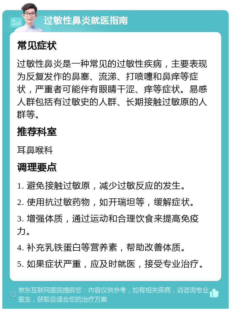 过敏性鼻炎就医指南 常见症状 过敏性鼻炎是一种常见的过敏性疾病，主要表现为反复发作的鼻塞、流涕、打喷嚏和鼻痒等症状，严重者可能伴有眼睛干涩、痒等症状。易感人群包括有过敏史的人群、长期接触过敏原的人群等。 推荐科室 耳鼻喉科 调理要点 1. 避免接触过敏原，减少过敏反应的发生。 2. 使用抗过敏药物，如开瑞坦等，缓解症状。 3. 增强体质，通过运动和合理饮食来提高免疫力。 4. 补充乳铁蛋白等营养素，帮助改善体质。 5. 如果症状严重，应及时就医，接受专业治疗。