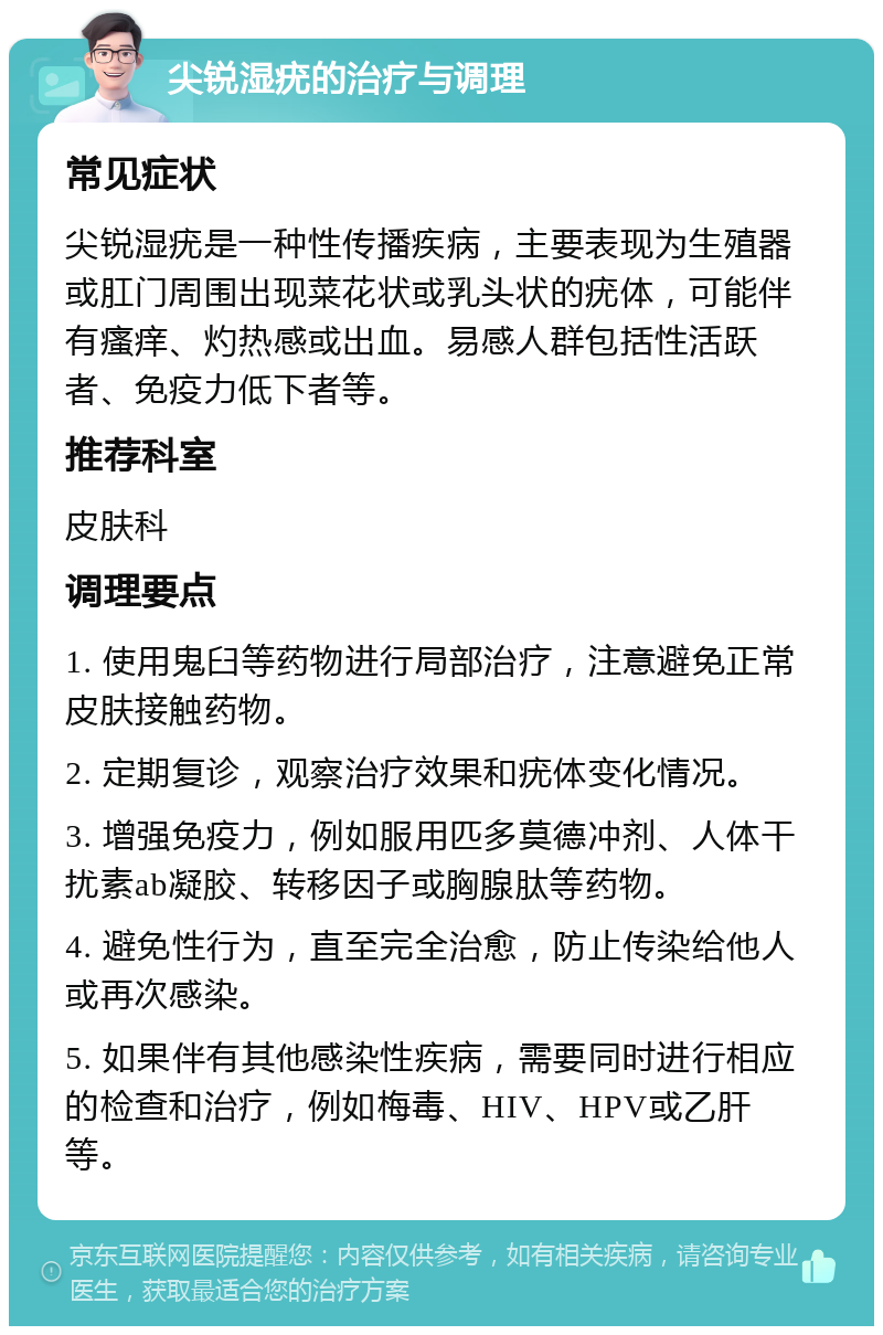 尖锐湿疣的治疗与调理 常见症状 尖锐湿疣是一种性传播疾病，主要表现为生殖器或肛门周围出现菜花状或乳头状的疣体，可能伴有瘙痒、灼热感或出血。易感人群包括性活跃者、免疫力低下者等。 推荐科室 皮肤科 调理要点 1. 使用鬼臼等药物进行局部治疗，注意避免正常皮肤接触药物。 2. 定期复诊，观察治疗效果和疣体变化情况。 3. 增强免疫力，例如服用匹多莫德冲剂、人体干扰素ab凝胶、转移因子或胸腺肽等药物。 4. 避免性行为，直至完全治愈，防止传染给他人或再次感染。 5. 如果伴有其他感染性疾病，需要同时进行相应的检查和治疗，例如梅毒、HIV、HPV或乙肝等。