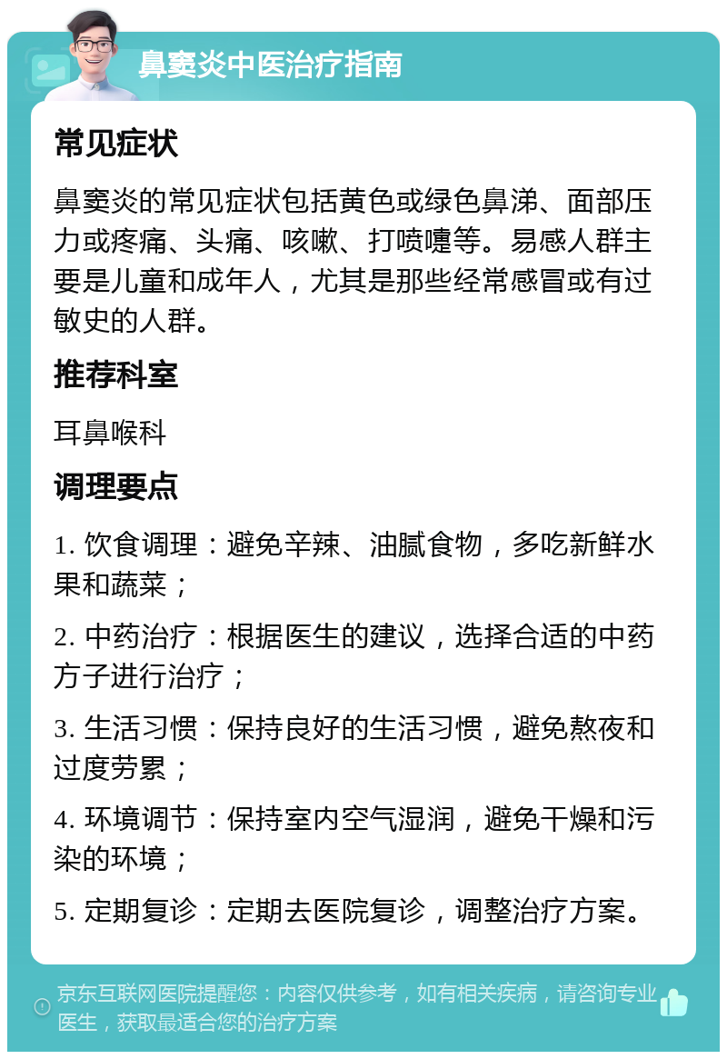 鼻窦炎中医治疗指南 常见症状 鼻窦炎的常见症状包括黄色或绿色鼻涕、面部压力或疼痛、头痛、咳嗽、打喷嚏等。易感人群主要是儿童和成年人，尤其是那些经常感冒或有过敏史的人群。 推荐科室 耳鼻喉科 调理要点 1. 饮食调理：避免辛辣、油腻食物，多吃新鲜水果和蔬菜； 2. 中药治疗：根据医生的建议，选择合适的中药方子进行治疗； 3. 生活习惯：保持良好的生活习惯，避免熬夜和过度劳累； 4. 环境调节：保持室内空气湿润，避免干燥和污染的环境； 5. 定期复诊：定期去医院复诊，调整治疗方案。