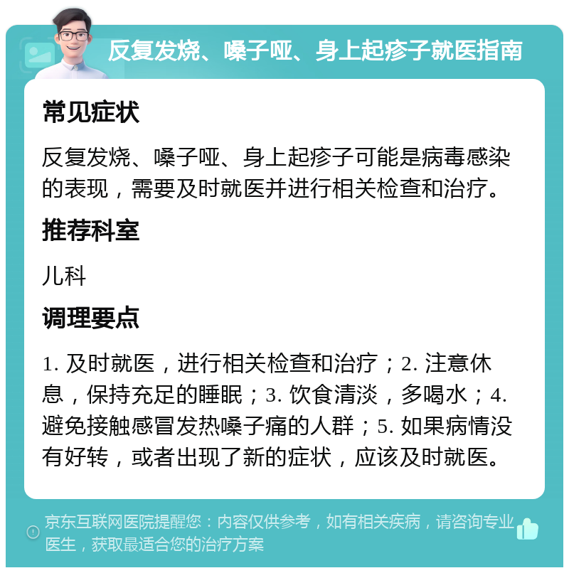 反复发烧、嗓子哑、身上起疹子就医指南 常见症状 反复发烧、嗓子哑、身上起疹子可能是病毒感染的表现，需要及时就医并进行相关检查和治疗。 推荐科室 儿科 调理要点 1. 及时就医，进行相关检查和治疗；2. 注意休息，保持充足的睡眠；3. 饮食清淡，多喝水；4. 避免接触感冒发热嗓子痛的人群；5. 如果病情没有好转，或者出现了新的症状，应该及时就医。