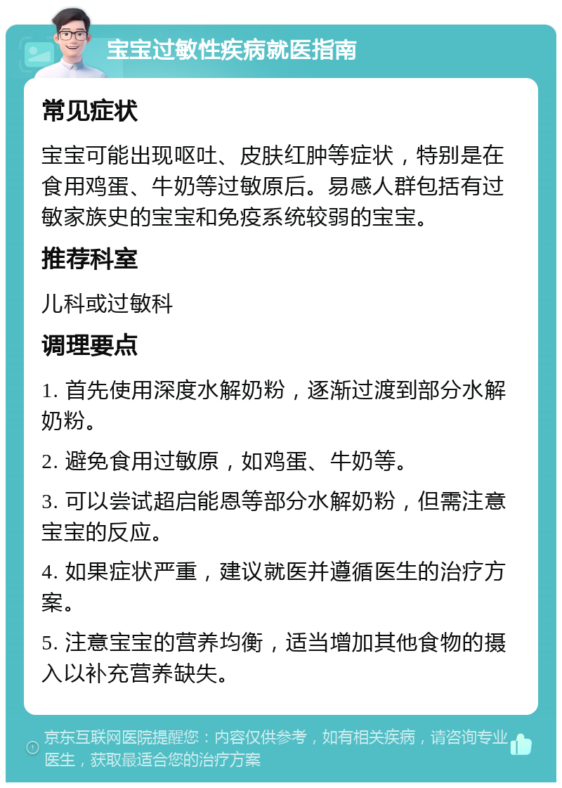 宝宝过敏性疾病就医指南 常见症状 宝宝可能出现呕吐、皮肤红肿等症状，特别是在食用鸡蛋、牛奶等过敏原后。易感人群包括有过敏家族史的宝宝和免疫系统较弱的宝宝。 推荐科室 儿科或过敏科 调理要点 1. 首先使用深度水解奶粉，逐渐过渡到部分水解奶粉。 2. 避免食用过敏原，如鸡蛋、牛奶等。 3. 可以尝试超启能恩等部分水解奶粉，但需注意宝宝的反应。 4. 如果症状严重，建议就医并遵循医生的治疗方案。 5. 注意宝宝的营养均衡，适当增加其他食物的摄入以补充营养缺失。