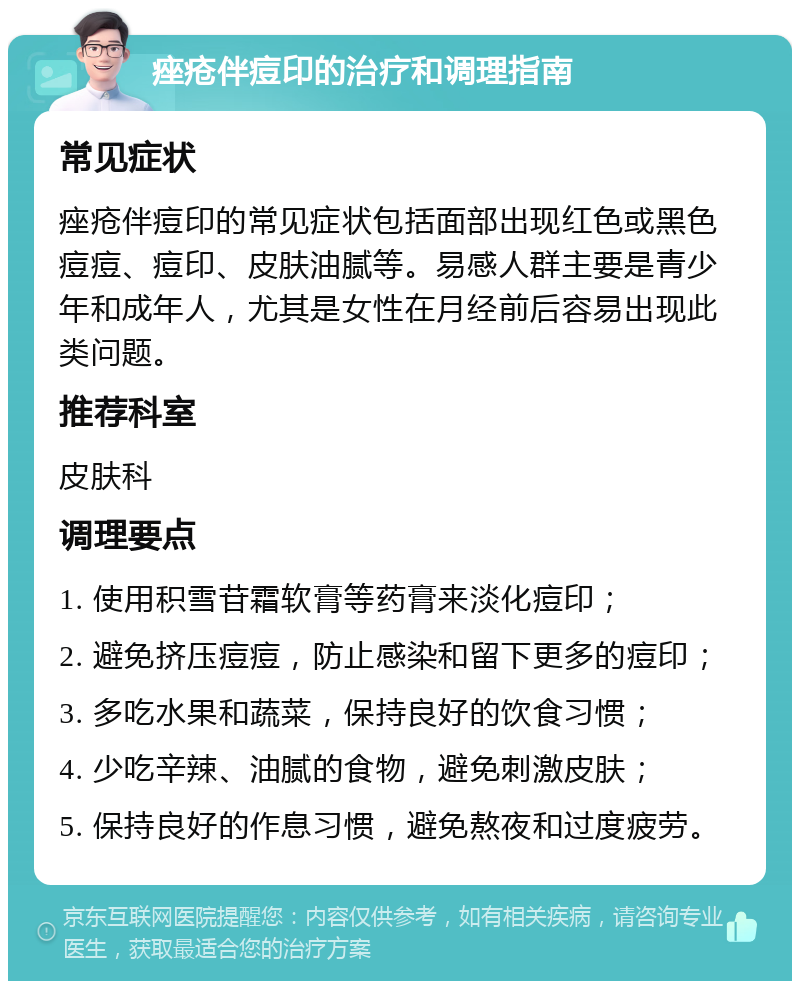 痤疮伴痘印的治疗和调理指南 常见症状 痤疮伴痘印的常见症状包括面部出现红色或黑色痘痘、痘印、皮肤油腻等。易感人群主要是青少年和成年人，尤其是女性在月经前后容易出现此类问题。 推荐科室 皮肤科 调理要点 1. 使用积雪苷霜软膏等药膏来淡化痘印； 2. 避免挤压痘痘，防止感染和留下更多的痘印； 3. 多吃水果和蔬菜，保持良好的饮食习惯； 4. 少吃辛辣、油腻的食物，避免刺激皮肤； 5. 保持良好的作息习惯，避免熬夜和过度疲劳。