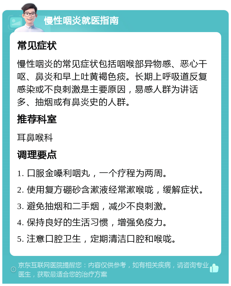 慢性咽炎就医指南 常见症状 慢性咽炎的常见症状包括咽喉部异物感、恶心干呕、鼻炎和早上吐黄褐色痰。长期上呼吸道反复感染或不良刺激是主要原因，易感人群为讲话多、抽烟或有鼻炎史的人群。 推荐科室 耳鼻喉科 调理要点 1. 口服金嗓利咽丸，一个疗程为两周。 2. 使用复方硼砂含漱液经常漱喉咙，缓解症状。 3. 避免抽烟和二手烟，减少不良刺激。 4. 保持良好的生活习惯，增强免疫力。 5. 注意口腔卫生，定期清洁口腔和喉咙。