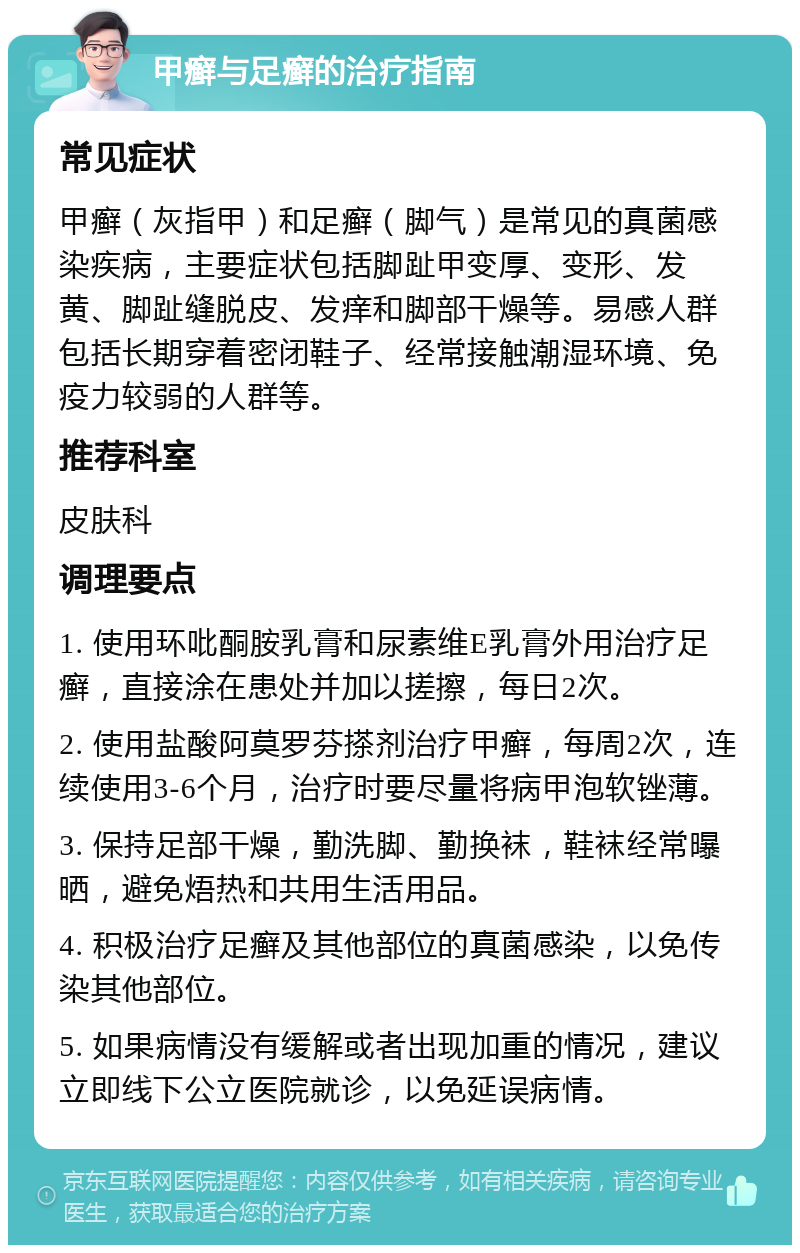 甲癣与足癣的治疗指南 常见症状 甲癣（灰指甲）和足癣（脚气）是常见的真菌感染疾病，主要症状包括脚趾甲变厚、变形、发黄、脚趾缝脱皮、发痒和脚部干燥等。易感人群包括长期穿着密闭鞋子、经常接触潮湿环境、免疫力较弱的人群等。 推荐科室 皮肤科 调理要点 1. 使用环吡酮胺乳膏和尿素维E乳膏外用治疗足癣，直接涂在患处并加以搓擦，每日2次。 2. 使用盐酸阿莫罗芬搽剂治疗甲癣，每周2次，连续使用3-6个月，治疗时要尽量将病甲泡软锉薄。 3. 保持足部干燥，勤洗脚、勤换袜，鞋袜经常曝晒，避免焐热和共用生活用品。 4. 积极治疗足癣及其他部位的真菌感染，以免传染其他部位。 5. 如果病情没有缓解或者出现加重的情况，建议立即线下公立医院就诊，以免延误病情。