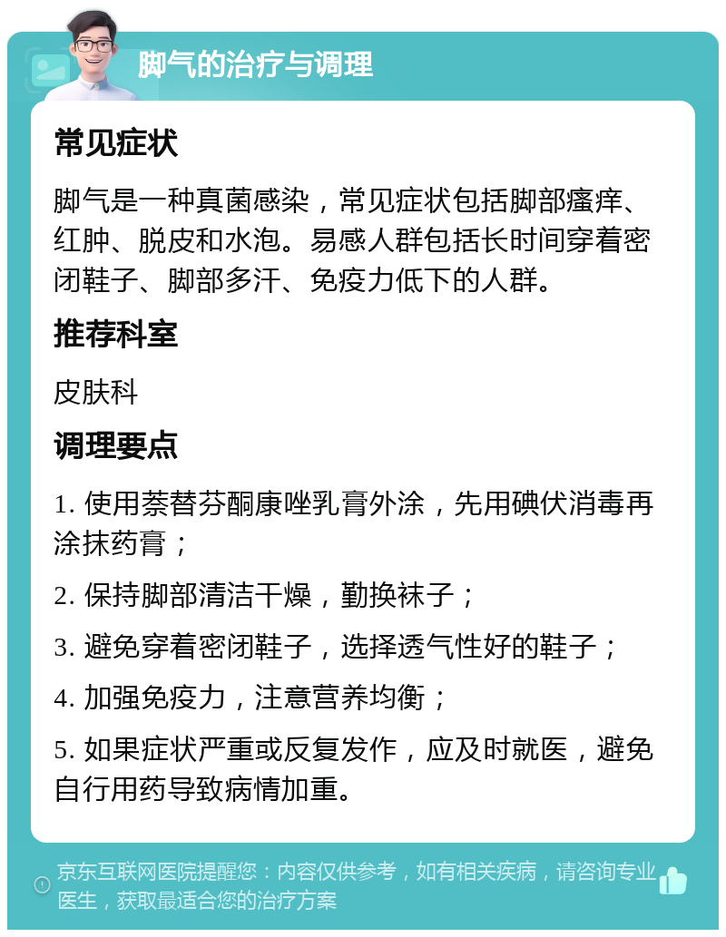 脚气的治疗与调理 常见症状 脚气是一种真菌感染，常见症状包括脚部瘙痒、红肿、脱皮和水泡。易感人群包括长时间穿着密闭鞋子、脚部多汗、免疫力低下的人群。 推荐科室 皮肤科 调理要点 1. 使用萘替芬酮康唑乳膏外涂，先用碘伏消毒再涂抹药膏； 2. 保持脚部清洁干燥，勤换袜子； 3. 避免穿着密闭鞋子，选择透气性好的鞋子； 4. 加强免疫力，注意营养均衡； 5. 如果症状严重或反复发作，应及时就医，避免自行用药导致病情加重。