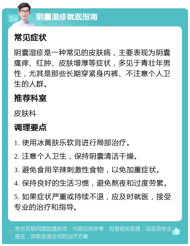 阴囊湿疹就医指南 常见症状 阴囊湿疹是一种常见的皮肤病，主要表现为阴囊瘙痒、红肿、皮肤增厚等症状，多见于青壮年男性，尤其是那些长期穿紧身内裤、不注意个人卫生的人群。 推荐科室 皮肤科 调理要点 1. 使用冰黄肤乐软膏进行局部治疗。 2. 注意个人卫生，保持阴囊清洁干燥。 3. 避免食用辛辣刺激性食物，以免加重症状。 4. 保持良好的生活习惯，避免熬夜和过度劳累。 5. 如果症状严重或持续不退，应及时就医，接受专业的治疗和指导。