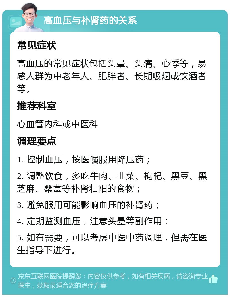 高血压与补肾药的关系 常见症状 高血压的常见症状包括头晕、头痛、心悸等，易感人群为中老年人、肥胖者、长期吸烟或饮酒者等。 推荐科室 心血管内科或中医科 调理要点 1. 控制血压，按医嘱服用降压药； 2. 调整饮食，多吃牛肉、韭菜、枸杞、黑豆、黑芝麻、桑葚等补肾壮阳的食物； 3. 避免服用可能影响血压的补肾药； 4. 定期监测血压，注意头晕等副作用； 5. 如有需要，可以考虑中医中药调理，但需在医生指导下进行。