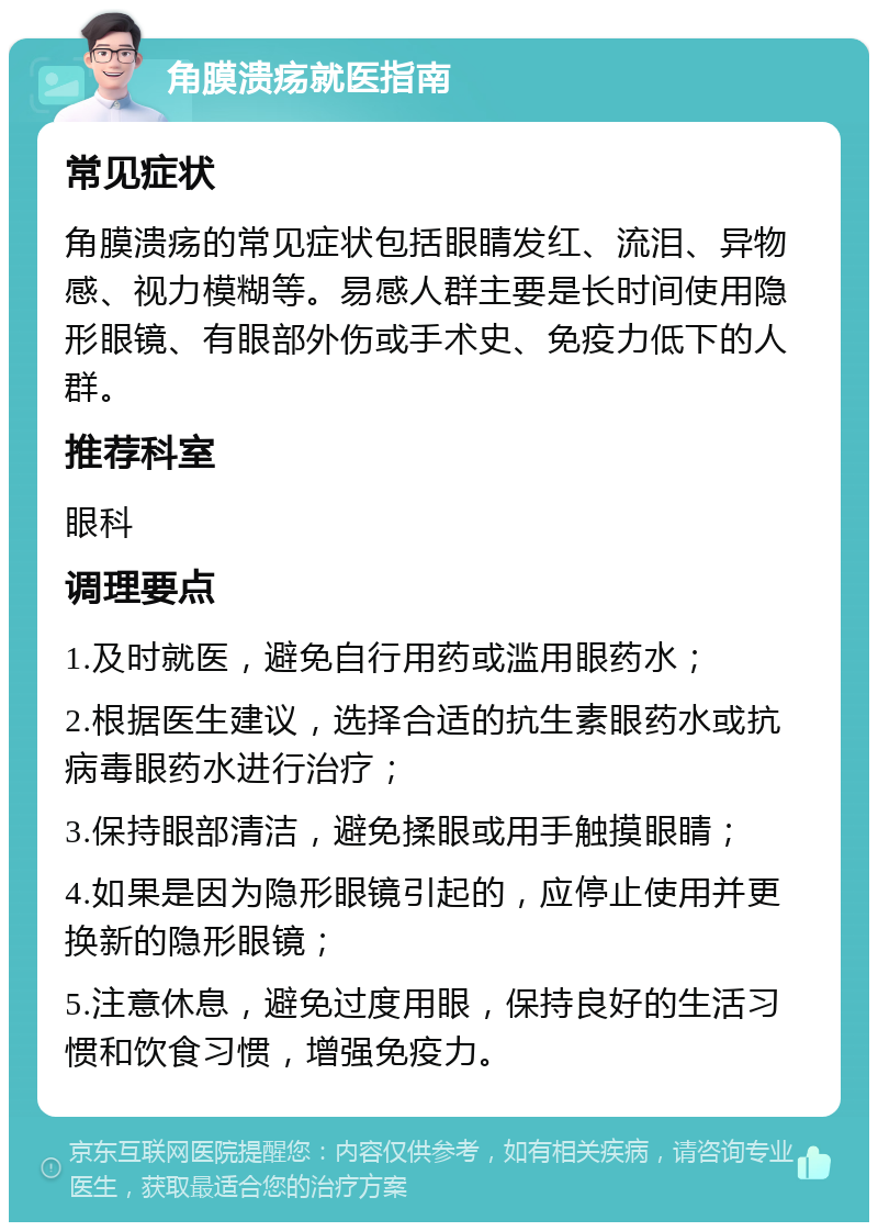 角膜溃疡就医指南 常见症状 角膜溃疡的常见症状包括眼睛发红、流泪、异物感、视力模糊等。易感人群主要是长时间使用隐形眼镜、有眼部外伤或手术史、免疫力低下的人群。 推荐科室 眼科 调理要点 1.及时就医，避免自行用药或滥用眼药水； 2.根据医生建议，选择合适的抗生素眼药水或抗病毒眼药水进行治疗； 3.保持眼部清洁，避免揉眼或用手触摸眼睛； 4.如果是因为隐形眼镜引起的，应停止使用并更换新的隐形眼镜； 5.注意休息，避免过度用眼，保持良好的生活习惯和饮食习惯，增强免疫力。