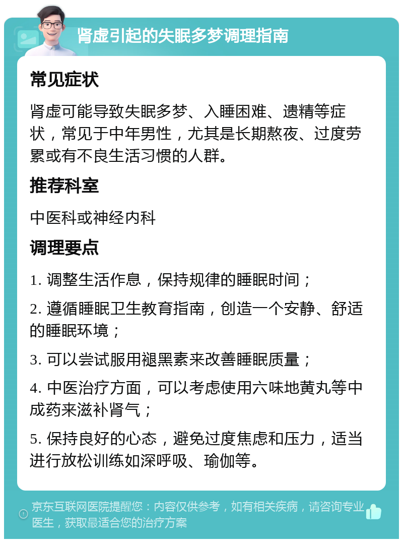 肾虚引起的失眠多梦调理指南 常见症状 肾虚可能导致失眠多梦、入睡困难、遗精等症状，常见于中年男性，尤其是长期熬夜、过度劳累或有不良生活习惯的人群。 推荐科室 中医科或神经内科 调理要点 1. 调整生活作息，保持规律的睡眠时间； 2. 遵循睡眠卫生教育指南，创造一个安静、舒适的睡眠环境； 3. 可以尝试服用褪黑素来改善睡眠质量； 4. 中医治疗方面，可以考虑使用六味地黄丸等中成药来滋补肾气； 5. 保持良好的心态，避免过度焦虑和压力，适当进行放松训练如深呼吸、瑜伽等。