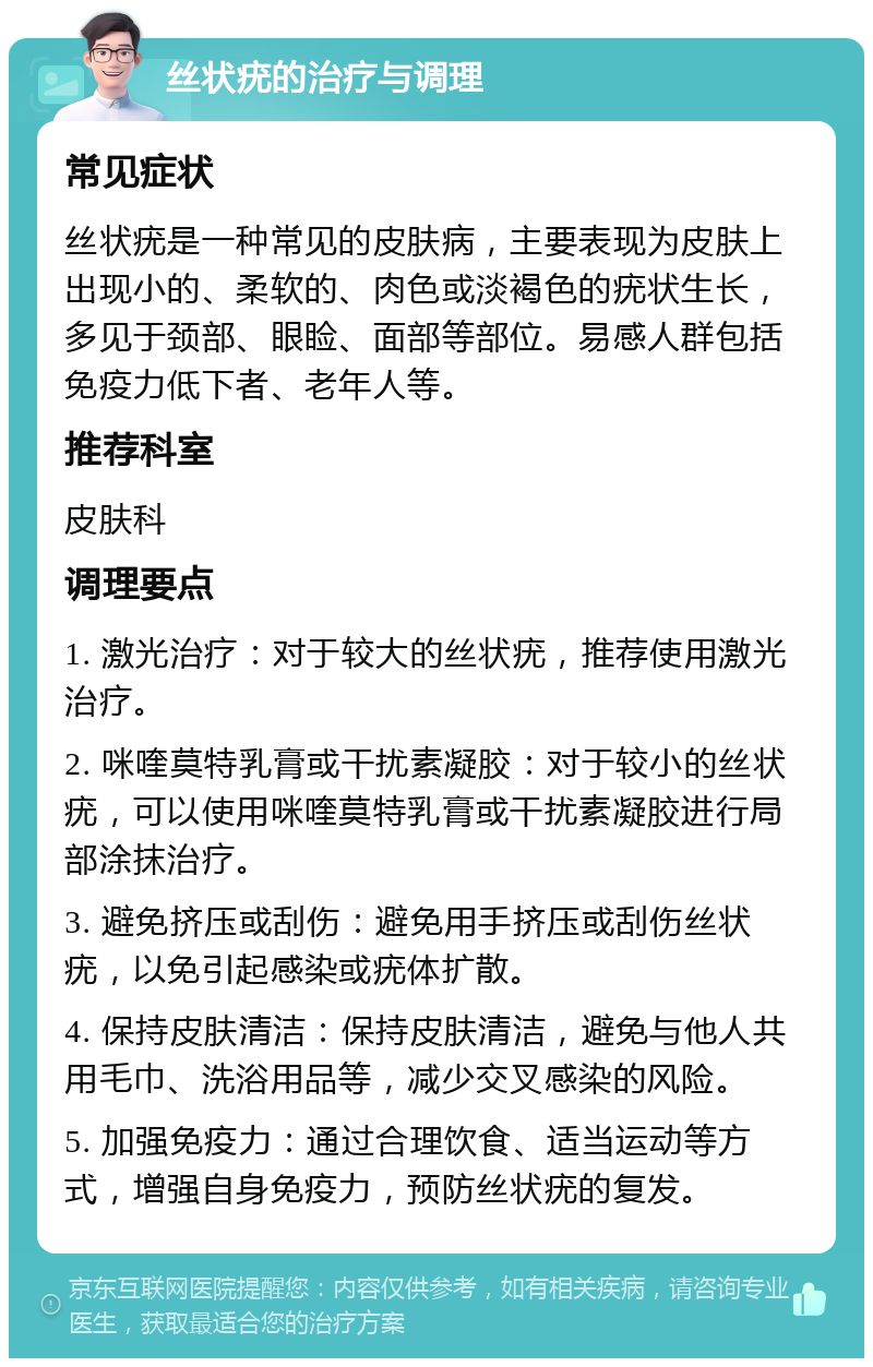 丝状疣的治疗与调理 常见症状 丝状疣是一种常见的皮肤病，主要表现为皮肤上出现小的、柔软的、肉色或淡褐色的疣状生长，多见于颈部、眼睑、面部等部位。易感人群包括免疫力低下者、老年人等。 推荐科室 皮肤科 调理要点 1. 激光治疗：对于较大的丝状疣，推荐使用激光治疗。 2. 咪喹莫特乳膏或干扰素凝胶：对于较小的丝状疣，可以使用咪喹莫特乳膏或干扰素凝胶进行局部涂抹治疗。 3. 避免挤压或刮伤：避免用手挤压或刮伤丝状疣，以免引起感染或疣体扩散。 4. 保持皮肤清洁：保持皮肤清洁，避免与他人共用毛巾、洗浴用品等，减少交叉感染的风险。 5. 加强免疫力：通过合理饮食、适当运动等方式，增强自身免疫力，预防丝状疣的复发。