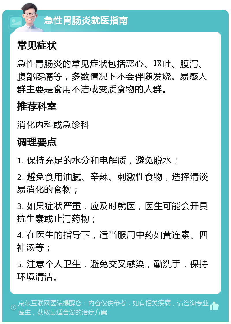 急性胃肠炎就医指南 常见症状 急性胃肠炎的常见症状包括恶心、呕吐、腹泻、腹部疼痛等，多数情况下不会伴随发烧。易感人群主要是食用不洁或变质食物的人群。 推荐科室 消化内科或急诊科 调理要点 1. 保持充足的水分和电解质，避免脱水； 2. 避免食用油腻、辛辣、刺激性食物，选择清淡易消化的食物； 3. 如果症状严重，应及时就医，医生可能会开具抗生素或止泻药物； 4. 在医生的指导下，适当服用中药如黄连素、四神汤等； 5. 注意个人卫生，避免交叉感染，勤洗手，保持环境清洁。