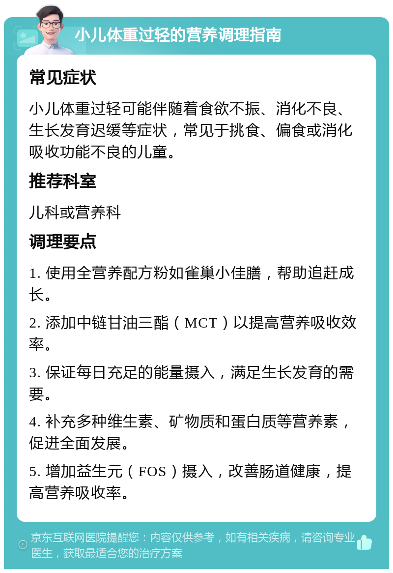 小儿体重过轻的营养调理指南 常见症状 小儿体重过轻可能伴随着食欲不振、消化不良、生长发育迟缓等症状，常见于挑食、偏食或消化吸收功能不良的儿童。 推荐科室 儿科或营养科 调理要点 1. 使用全营养配方粉如雀巢小佳膳，帮助追赶成长。 2. 添加中链甘油三酯（MCT）以提高营养吸收效率。 3. 保证每日充足的能量摄入，满足生长发育的需要。 4. 补充多种维生素、矿物质和蛋白质等营养素，促进全面发展。 5. 增加益生元（FOS）摄入，改善肠道健康，提高营养吸收率。