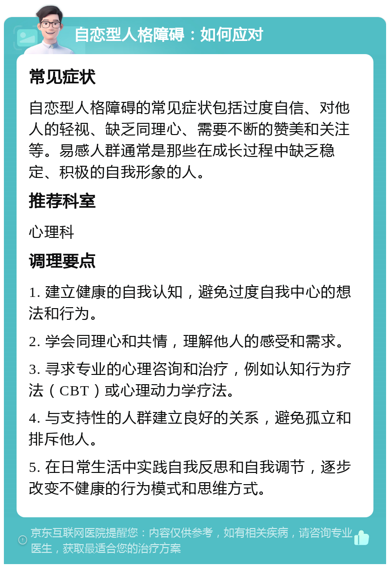 自恋型人格障碍：如何应对 常见症状 自恋型人格障碍的常见症状包括过度自信、对他人的轻视、缺乏同理心、需要不断的赞美和关注等。易感人群通常是那些在成长过程中缺乏稳定、积极的自我形象的人。 推荐科室 心理科 调理要点 1. 建立健康的自我认知，避免过度自我中心的想法和行为。 2. 学会同理心和共情，理解他人的感受和需求。 3. 寻求专业的心理咨询和治疗，例如认知行为疗法（CBT）或心理动力学疗法。 4. 与支持性的人群建立良好的关系，避免孤立和排斥他人。 5. 在日常生活中实践自我反思和自我调节，逐步改变不健康的行为模式和思维方式。