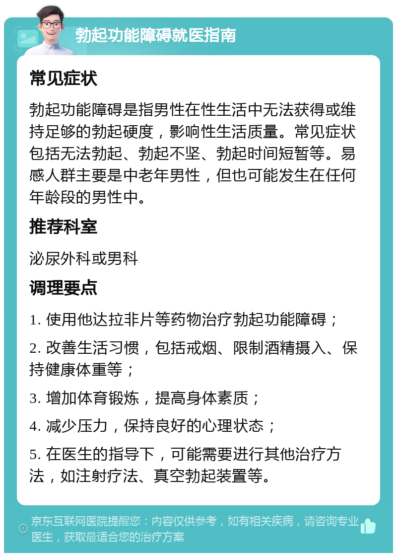 勃起功能障碍就医指南 常见症状 勃起功能障碍是指男性在性生活中无法获得或维持足够的勃起硬度，影响性生活质量。常见症状包括无法勃起、勃起不坚、勃起时间短暂等。易感人群主要是中老年男性，但也可能发生在任何年龄段的男性中。 推荐科室 泌尿外科或男科 调理要点 1. 使用他达拉非片等药物治疗勃起功能障碍； 2. 改善生活习惯，包括戒烟、限制酒精摄入、保持健康体重等； 3. 增加体育锻炼，提高身体素质； 4. 减少压力，保持良好的心理状态； 5. 在医生的指导下，可能需要进行其他治疗方法，如注射疗法、真空勃起装置等。