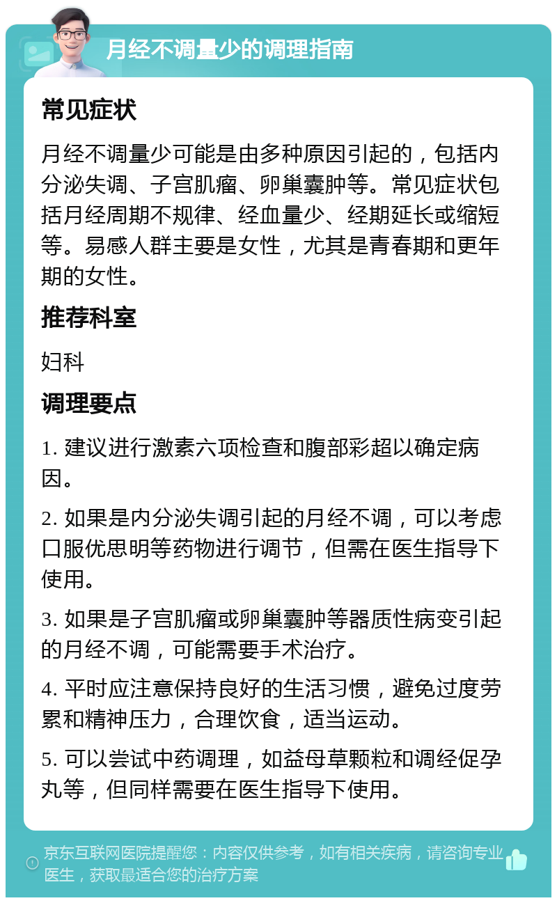 月经不调量少的调理指南 常见症状 月经不调量少可能是由多种原因引起的，包括内分泌失调、子宫肌瘤、卵巢囊肿等。常见症状包括月经周期不规律、经血量少、经期延长或缩短等。易感人群主要是女性，尤其是青春期和更年期的女性。 推荐科室 妇科 调理要点 1. 建议进行激素六项检查和腹部彩超以确定病因。 2. 如果是内分泌失调引起的月经不调，可以考虑口服优思明等药物进行调节，但需在医生指导下使用。 3. 如果是子宫肌瘤或卵巢囊肿等器质性病变引起的月经不调，可能需要手术治疗。 4. 平时应注意保持良好的生活习惯，避免过度劳累和精神压力，合理饮食，适当运动。 5. 可以尝试中药调理，如益母草颗粒和调经促孕丸等，但同样需要在医生指导下使用。