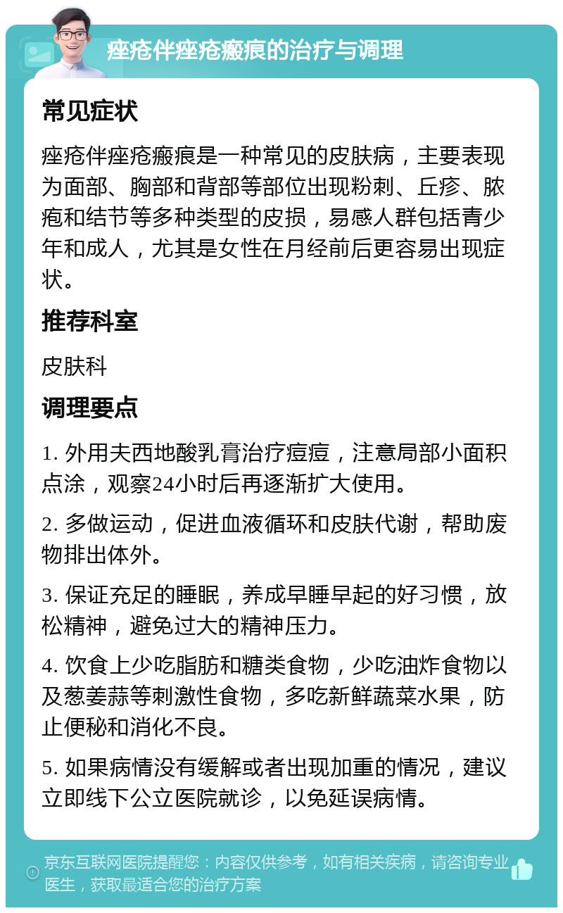 痤疮伴痤疮瘢痕的治疗与调理 常见症状 痤疮伴痤疮瘢痕是一种常见的皮肤病，主要表现为面部、胸部和背部等部位出现粉刺、丘疹、脓疱和结节等多种类型的皮损，易感人群包括青少年和成人，尤其是女性在月经前后更容易出现症状。 推荐科室 皮肤科 调理要点 1. 外用夫西地酸乳膏治疗痘痘，注意局部小面积点涂，观察24小时后再逐渐扩大使用。 2. 多做运动，促进血液循环和皮肤代谢，帮助废物排出体外。 3. 保证充足的睡眠，养成早睡早起的好习惯，放松精神，避免过大的精神压力。 4. 饮食上少吃脂肪和糖类食物，少吃油炸食物以及葱姜蒜等刺激性食物，多吃新鲜蔬菜水果，防止便秘和消化不良。 5. 如果病情没有缓解或者出现加重的情况，建议立即线下公立医院就诊，以免延误病情。