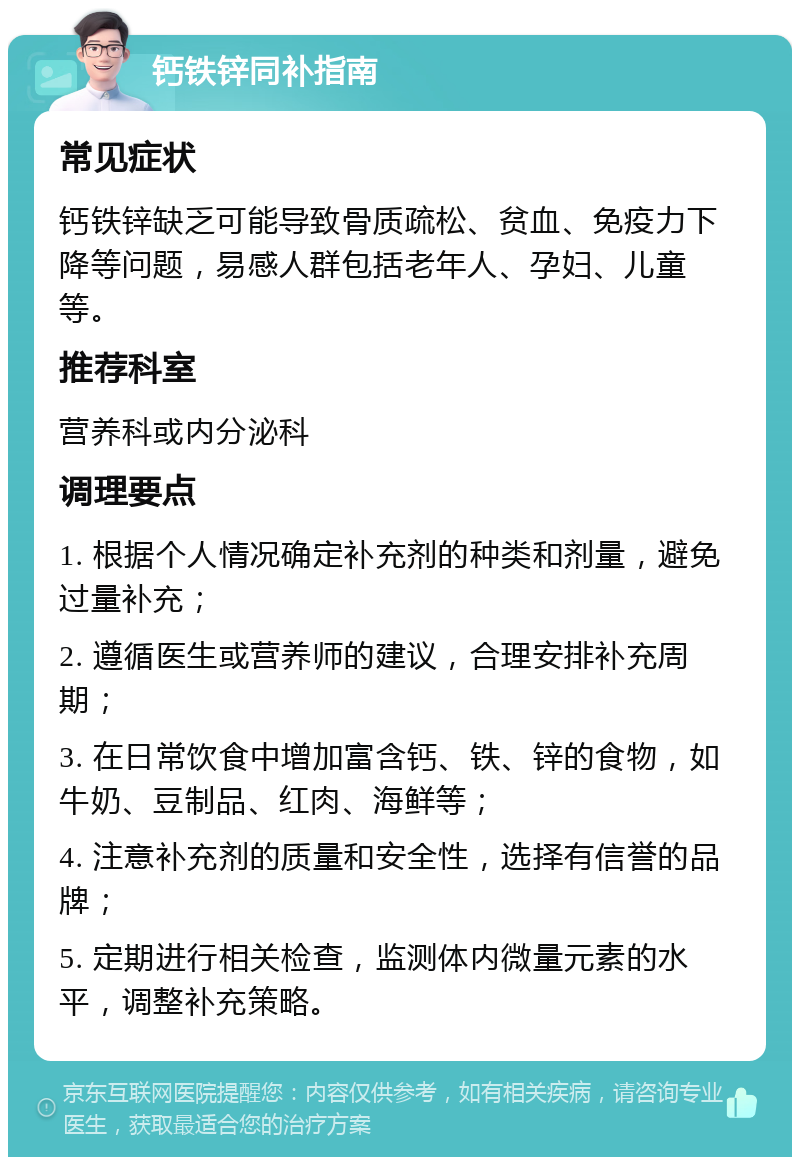 钙铁锌同补指南 常见症状 钙铁锌缺乏可能导致骨质疏松、贫血、免疫力下降等问题，易感人群包括老年人、孕妇、儿童等。 推荐科室 营养科或内分泌科 调理要点 1. 根据个人情况确定补充剂的种类和剂量，避免过量补充； 2. 遵循医生或营养师的建议，合理安排补充周期； 3. 在日常饮食中增加富含钙、铁、锌的食物，如牛奶、豆制品、红肉、海鲜等； 4. 注意补充剂的质量和安全性，选择有信誉的品牌； 5. 定期进行相关检查，监测体内微量元素的水平，调整补充策略。