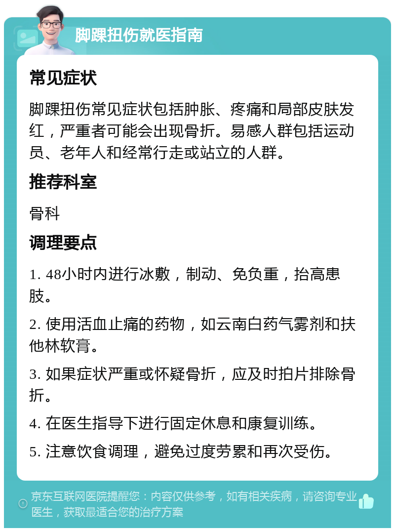 脚踝扭伤就医指南 常见症状 脚踝扭伤常见症状包括肿胀、疼痛和局部皮肤发红，严重者可能会出现骨折。易感人群包括运动员、老年人和经常行走或站立的人群。 推荐科室 骨科 调理要点 1. 48小时内进行冰敷，制动、免负重，抬高患肢。 2. 使用活血止痛的药物，如云南白药气雾剂和扶他林软膏。 3. 如果症状严重或怀疑骨折，应及时拍片排除骨折。 4. 在医生指导下进行固定休息和康复训练。 5. 注意饮食调理，避免过度劳累和再次受伤。