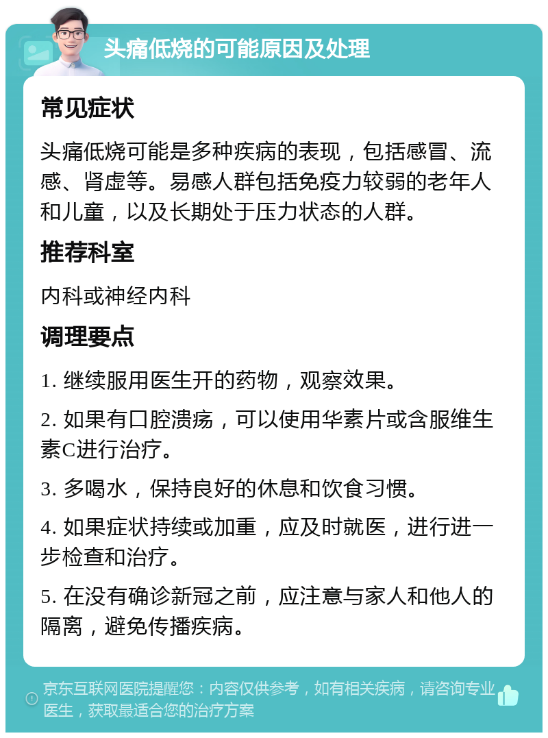 头痛低烧的可能原因及处理 常见症状 头痛低烧可能是多种疾病的表现，包括感冒、流感、肾虚等。易感人群包括免疫力较弱的老年人和儿童，以及长期处于压力状态的人群。 推荐科室 内科或神经内科 调理要点 1. 继续服用医生开的药物，观察效果。 2. 如果有口腔溃疡，可以使用华素片或含服维生素C进行治疗。 3. 多喝水，保持良好的休息和饮食习惯。 4. 如果症状持续或加重，应及时就医，进行进一步检查和治疗。 5. 在没有确诊新冠之前，应注意与家人和他人的隔离，避免传播疾病。