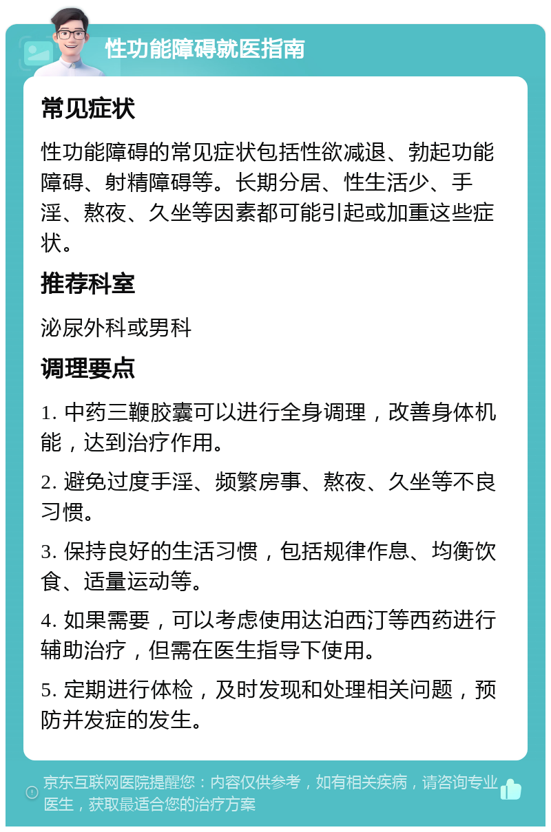 性功能障碍就医指南 常见症状 性功能障碍的常见症状包括性欲减退、勃起功能障碍、射精障碍等。长期分居、性生活少、手淫、熬夜、久坐等因素都可能引起或加重这些症状。 推荐科室 泌尿外科或男科 调理要点 1. 中药三鞭胶囊可以进行全身调理，改善身体机能，达到治疗作用。 2. 避免过度手淫、频繁房事、熬夜、久坐等不良习惯。 3. 保持良好的生活习惯，包括规律作息、均衡饮食、适量运动等。 4. 如果需要，可以考虑使用达泊西汀等西药进行辅助治疗，但需在医生指导下使用。 5. 定期进行体检，及时发现和处理相关问题，预防并发症的发生。