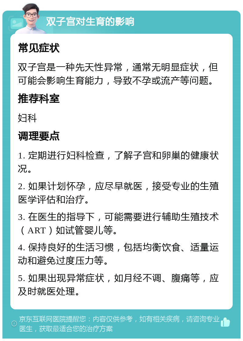 双子宫对生育的影响 常见症状 双子宫是一种先天性异常，通常无明显症状，但可能会影响生育能力，导致不孕或流产等问题。 推荐科室 妇科 调理要点 1. 定期进行妇科检查，了解子宫和卵巢的健康状况。 2. 如果计划怀孕，应尽早就医，接受专业的生殖医学评估和治疗。 3. 在医生的指导下，可能需要进行辅助生殖技术（ART）如试管婴儿等。 4. 保持良好的生活习惯，包括均衡饮食、适量运动和避免过度压力等。 5. 如果出现异常症状，如月经不调、腹痛等，应及时就医处理。