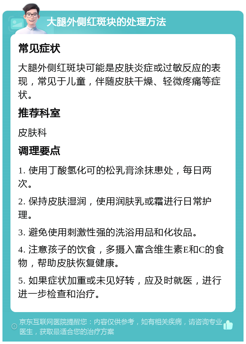 大腿外侧红斑块的处理方法 常见症状 大腿外侧红斑块可能是皮肤炎症或过敏反应的表现，常见于儿童，伴随皮肤干燥、轻微疼痛等症状。 推荐科室 皮肤科 调理要点 1. 使用丁酸氢化可的松乳膏涂抹患处，每日两次。 2. 保持皮肤湿润，使用润肤乳或霜进行日常护理。 3. 避免使用刺激性强的洗浴用品和化妆品。 4. 注意孩子的饮食，多摄入富含维生素E和C的食物，帮助皮肤恢复健康。 5. 如果症状加重或未见好转，应及时就医，进行进一步检查和治疗。