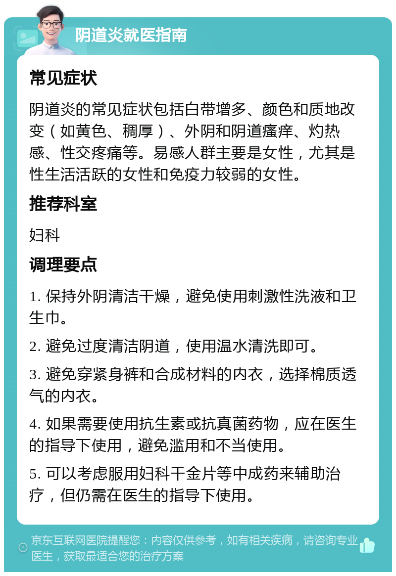 阴道炎就医指南 常见症状 阴道炎的常见症状包括白带增多、颜色和质地改变（如黄色、稠厚）、外阴和阴道瘙痒、灼热感、性交疼痛等。易感人群主要是女性，尤其是性生活活跃的女性和免疫力较弱的女性。 推荐科室 妇科 调理要点 1. 保持外阴清洁干燥，避免使用刺激性洗液和卫生巾。 2. 避免过度清洁阴道，使用温水清洗即可。 3. 避免穿紧身裤和合成材料的内衣，选择棉质透气的内衣。 4. 如果需要使用抗生素或抗真菌药物，应在医生的指导下使用，避免滥用和不当使用。 5. 可以考虑服用妇科千金片等中成药来辅助治疗，但仍需在医生的指导下使用。