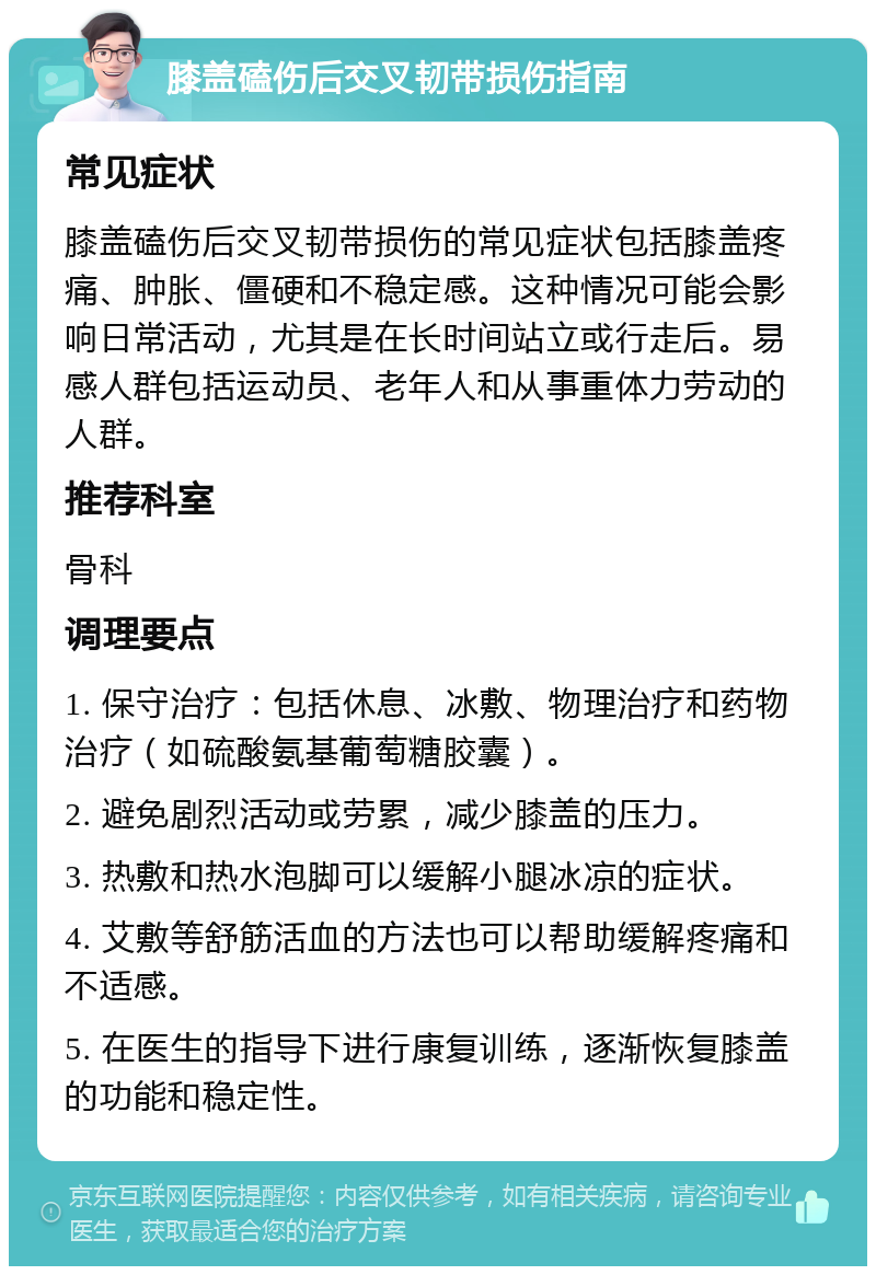 膝盖磕伤后交叉韧带损伤指南 常见症状 膝盖磕伤后交叉韧带损伤的常见症状包括膝盖疼痛、肿胀、僵硬和不稳定感。这种情况可能会影响日常活动，尤其是在长时间站立或行走后。易感人群包括运动员、老年人和从事重体力劳动的人群。 推荐科室 骨科 调理要点 1. 保守治疗：包括休息、冰敷、物理治疗和药物治疗（如硫酸氨基葡萄糖胶囊）。 2. 避免剧烈活动或劳累，减少膝盖的压力。 3. 热敷和热水泡脚可以缓解小腿冰凉的症状。 4. 艾敷等舒筋活血的方法也可以帮助缓解疼痛和不适感。 5. 在医生的指导下进行康复训练，逐渐恢复膝盖的功能和稳定性。