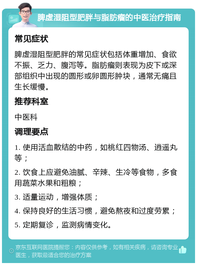 脾虚湿阻型肥胖与脂肪瘤的中医治疗指南 常见症状 脾虚湿阻型肥胖的常见症状包括体重增加、食欲不振、乏力、腹泻等。脂肪瘤则表现为皮下或深部组织中出现的圆形或卵圆形肿块，通常无痛且生长缓慢。 推荐科室 中医科 调理要点 1. 使用活血散结的中药，如桃红四物汤、逍遥丸等； 2. 饮食上应避免油腻、辛辣、生冷等食物，多食用蔬菜水果和粗粮； 3. 适量运动，增强体质； 4. 保持良好的生活习惯，避免熬夜和过度劳累； 5. 定期复诊，监测病情变化。