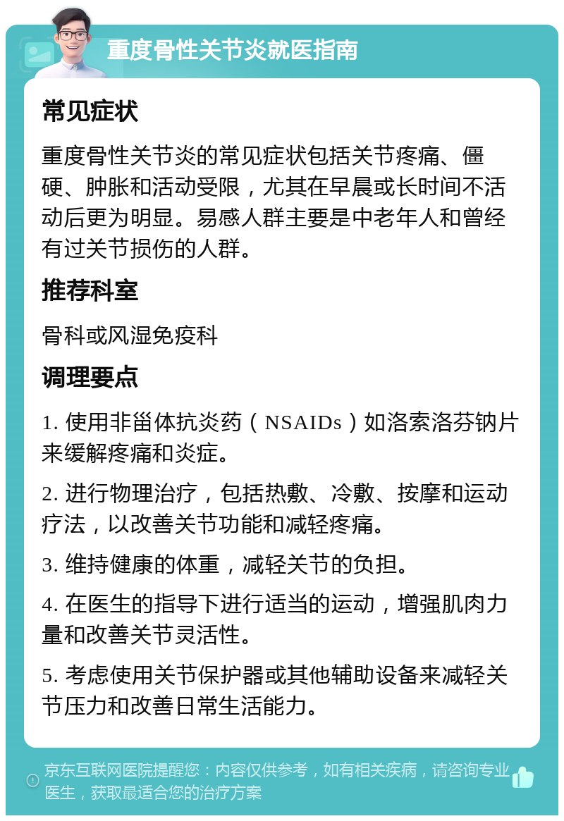 重度骨性关节炎就医指南 常见症状 重度骨性关节炎的常见症状包括关节疼痛、僵硬、肿胀和活动受限，尤其在早晨或长时间不活动后更为明显。易感人群主要是中老年人和曾经有过关节损伤的人群。 推荐科室 骨科或风湿免疫科 调理要点 1. 使用非甾体抗炎药（NSAIDs）如洛索洛芬钠片来缓解疼痛和炎症。 2. 进行物理治疗，包括热敷、冷敷、按摩和运动疗法，以改善关节功能和减轻疼痛。 3. 维持健康的体重，减轻关节的负担。 4. 在医生的指导下进行适当的运动，增强肌肉力量和改善关节灵活性。 5. 考虑使用关节保护器或其他辅助设备来减轻关节压力和改善日常生活能力。