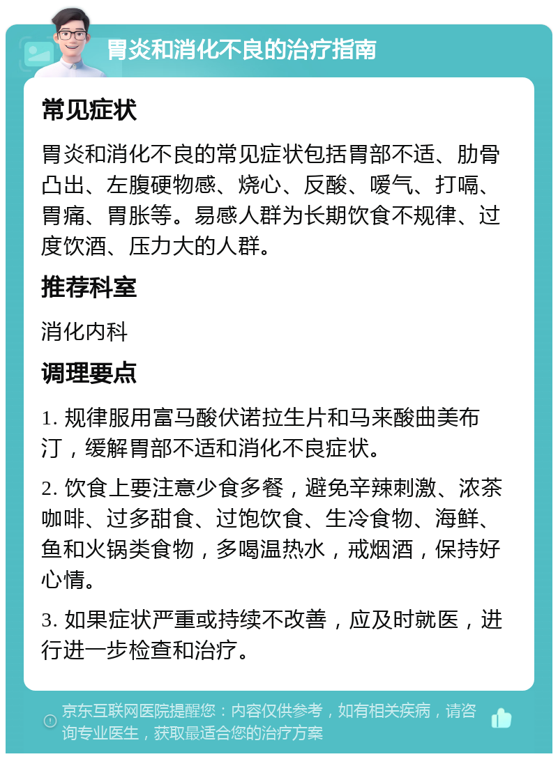 胃炎和消化不良的治疗指南 常见症状 胃炎和消化不良的常见症状包括胃部不适、肋骨凸出、左腹硬物感、烧心、反酸、嗳气、打嗝、胃痛、胃胀等。易感人群为长期饮食不规律、过度饮酒、压力大的人群。 推荐科室 消化内科 调理要点 1. 规律服用富马酸伏诺拉生片和马来酸曲美布汀，缓解胃部不适和消化不良症状。 2. 饮食上要注意少食多餐，避免辛辣刺激、浓茶咖啡、过多甜食、过饱饮食、生冷食物、海鲜、鱼和火锅类食物，多喝温热水，戒烟酒，保持好心情。 3. 如果症状严重或持续不改善，应及时就医，进行进一步检查和治疗。