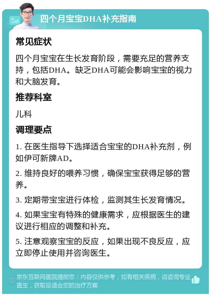 四个月宝宝DHA补充指南 常见症状 四个月宝宝在生长发育阶段，需要充足的营养支持，包括DHA。缺乏DHA可能会影响宝宝的视力和大脑发育。 推荐科室 儿科 调理要点 1. 在医生指导下选择适合宝宝的DHA补充剂，例如伊可新牌AD。 2. 维持良好的喂养习惯，确保宝宝获得足够的营养。 3. 定期带宝宝进行体检，监测其生长发育情况。 4. 如果宝宝有特殊的健康需求，应根据医生的建议进行相应的调整和补充。 5. 注意观察宝宝的反应，如果出现不良反应，应立即停止使用并咨询医生。