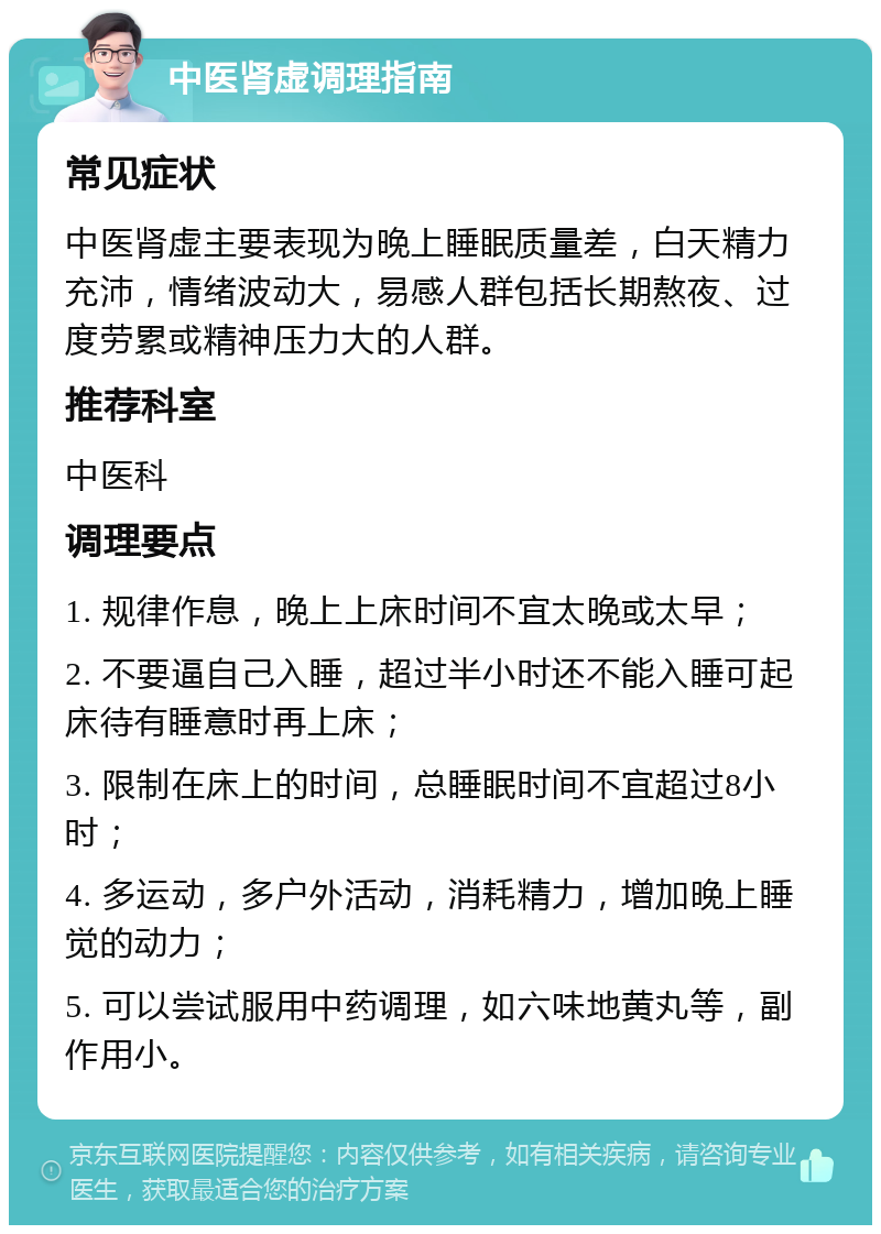 中医肾虚调理指南 常见症状 中医肾虚主要表现为晚上睡眠质量差，白天精力充沛，情绪波动大，易感人群包括长期熬夜、过度劳累或精神压力大的人群。 推荐科室 中医科 调理要点 1. 规律作息，晚上上床时间不宜太晚或太早； 2. 不要逼自己入睡，超过半小时还不能入睡可起床待有睡意时再上床； 3. 限制在床上的时间，总睡眠时间不宜超过8小时； 4. 多运动，多户外活动，消耗精力，增加晚上睡觉的动力； 5. 可以尝试服用中药调理，如六味地黄丸等，副作用小。