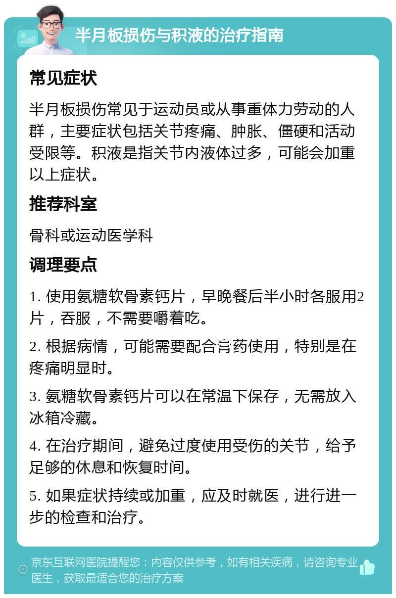 半月板损伤与积液的治疗指南 常见症状 半月板损伤常见于运动员或从事重体力劳动的人群，主要症状包括关节疼痛、肿胀、僵硬和活动受限等。积液是指关节内液体过多，可能会加重以上症状。 推荐科室 骨科或运动医学科 调理要点 1. 使用氨糖软骨素钙片，早晚餐后半小时各服用2片，吞服，不需要嚼着吃。 2. 根据病情，可能需要配合膏药使用，特别是在疼痛明显时。 3. 氨糖软骨素钙片可以在常温下保存，无需放入冰箱冷藏。 4. 在治疗期间，避免过度使用受伤的关节，给予足够的休息和恢复时间。 5. 如果症状持续或加重，应及时就医，进行进一步的检查和治疗。