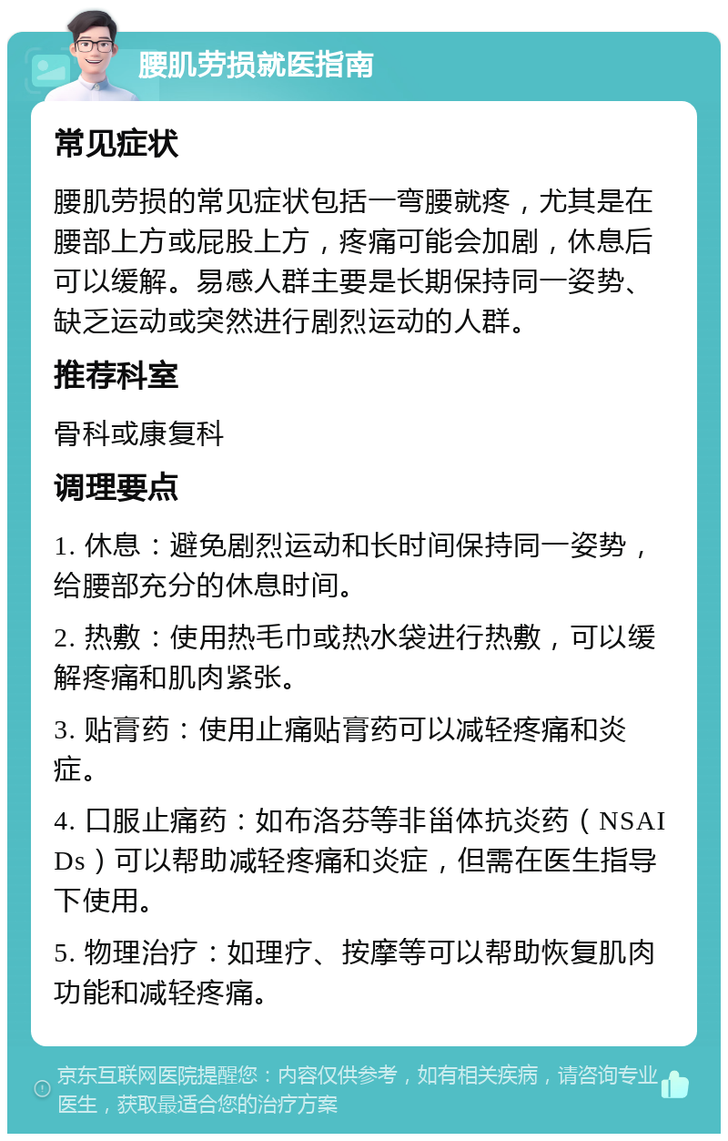 腰肌劳损就医指南 常见症状 腰肌劳损的常见症状包括一弯腰就疼，尤其是在腰部上方或屁股上方，疼痛可能会加剧，休息后可以缓解。易感人群主要是长期保持同一姿势、缺乏运动或突然进行剧烈运动的人群。 推荐科室 骨科或康复科 调理要点 1. 休息：避免剧烈运动和长时间保持同一姿势，给腰部充分的休息时间。 2. 热敷：使用热毛巾或热水袋进行热敷，可以缓解疼痛和肌肉紧张。 3. 贴膏药：使用止痛贴膏药可以减轻疼痛和炎症。 4. 口服止痛药：如布洛芬等非甾体抗炎药（NSAIDs）可以帮助减轻疼痛和炎症，但需在医生指导下使用。 5. 物理治疗：如理疗、按摩等可以帮助恢复肌肉功能和减轻疼痛。