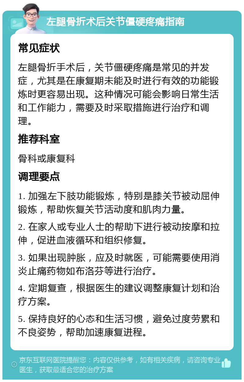 左腿骨折术后关节僵硬疼痛指南 常见症状 左腿骨折手术后，关节僵硬疼痛是常见的并发症，尤其是在康复期未能及时进行有效的功能锻炼时更容易出现。这种情况可能会影响日常生活和工作能力，需要及时采取措施进行治疗和调理。 推荐科室 骨科或康复科 调理要点 1. 加强左下肢功能锻炼，特别是膝关节被动屈伸锻炼，帮助恢复关节活动度和肌肉力量。 2. 在家人或专业人士的帮助下进行被动按摩和拉伸，促进血液循环和组织修复。 3. 如果出现肿胀，应及时就医，可能需要使用消炎止痛药物如布洛芬等进行治疗。 4. 定期复查，根据医生的建议调整康复计划和治疗方案。 5. 保持良好的心态和生活习惯，避免过度劳累和不良姿势，帮助加速康复进程。