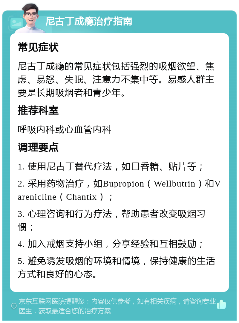 尼古丁成瘾治疗指南 常见症状 尼古丁成瘾的常见症状包括强烈的吸烟欲望、焦虑、易怒、失眠、注意力不集中等。易感人群主要是长期吸烟者和青少年。 推荐科室 呼吸内科或心血管内科 调理要点 1. 使用尼古丁替代疗法，如口香糖、贴片等； 2. 采用药物治疗，如Bupropion（Wellbutrin）和Varenicline（Chantix）； 3. 心理咨询和行为疗法，帮助患者改变吸烟习惯； 4. 加入戒烟支持小组，分享经验和互相鼓励； 5. 避免诱发吸烟的环境和情境，保持健康的生活方式和良好的心态。