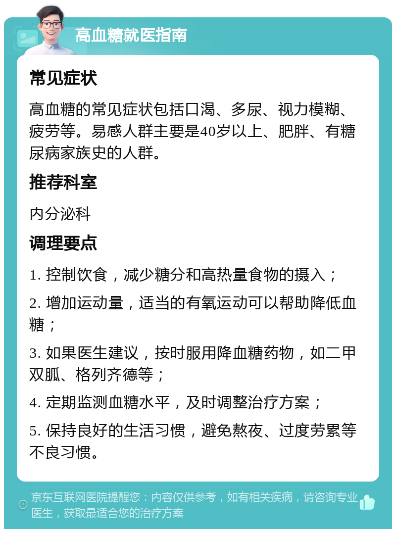 高血糖就医指南 常见症状 高血糖的常见症状包括口渴、多尿、视力模糊、疲劳等。易感人群主要是40岁以上、肥胖、有糖尿病家族史的人群。 推荐科室 内分泌科 调理要点 1. 控制饮食，减少糖分和高热量食物的摄入； 2. 增加运动量，适当的有氧运动可以帮助降低血糖； 3. 如果医生建议，按时服用降血糖药物，如二甲双胍、格列齐德等； 4. 定期监测血糖水平，及时调整治疗方案； 5. 保持良好的生活习惯，避免熬夜、过度劳累等不良习惯。