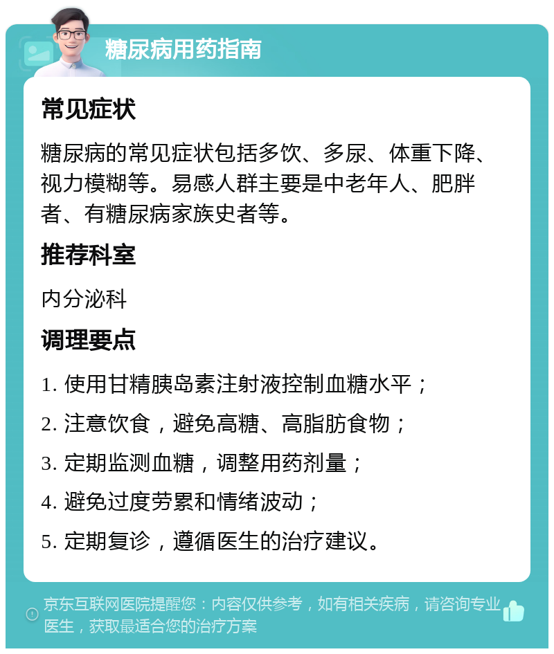 糖尿病用药指南 常见症状 糖尿病的常见症状包括多饮、多尿、体重下降、视力模糊等。易感人群主要是中老年人、肥胖者、有糖尿病家族史者等。 推荐科室 内分泌科 调理要点 1. 使用甘精胰岛素注射液控制血糖水平； 2. 注意饮食，避免高糖、高脂肪食物； 3. 定期监测血糖，调整用药剂量； 4. 避免过度劳累和情绪波动； 5. 定期复诊，遵循医生的治疗建议。