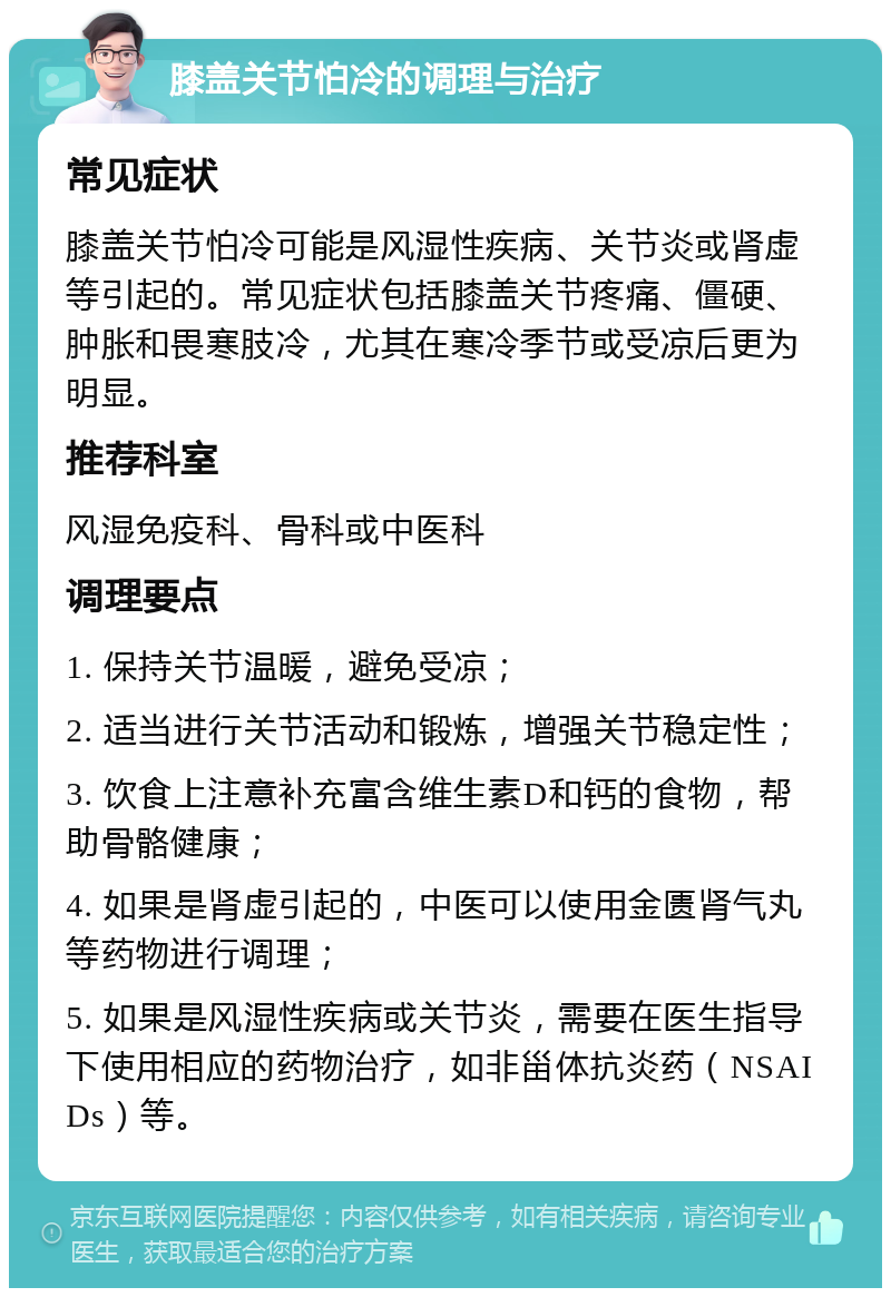 膝盖关节怕冷的调理与治疗 常见症状 膝盖关节怕冷可能是风湿性疾病、关节炎或肾虚等引起的。常见症状包括膝盖关节疼痛、僵硬、肿胀和畏寒肢冷，尤其在寒冷季节或受凉后更为明显。 推荐科室 风湿免疫科、骨科或中医科 调理要点 1. 保持关节温暖，避免受凉； 2. 适当进行关节活动和锻炼，增强关节稳定性； 3. 饮食上注意补充富含维生素D和钙的食物，帮助骨骼健康； 4. 如果是肾虚引起的，中医可以使用金匮肾气丸等药物进行调理； 5. 如果是风湿性疾病或关节炎，需要在医生指导下使用相应的药物治疗，如非甾体抗炎药（NSAIDs）等。