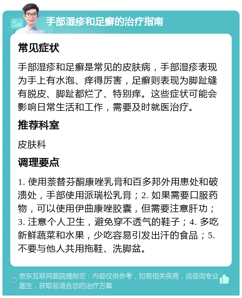 手部湿疹和足癣的治疗指南 常见症状 手部湿疹和足癣是常见的皮肤病，手部湿疹表现为手上有水泡、痒得厉害，足癣则表现为脚趾缝有脱皮、脚趾都烂了、特别痒。这些症状可能会影响日常生活和工作，需要及时就医治疗。 推荐科室 皮肤科 调理要点 1. 使用萘替芬酮康唑乳膏和百多邦外用患处和破溃处，手部使用派瑞松乳膏；2. 如果需要口服药物，可以使用伊曲康唑胶囊，但需要注意肝功；3. 注意个人卫生，避免穿不透气的鞋子；4. 多吃新鲜蔬菜和水果，少吃容易引发出汗的食品；5. 不要与他人共用拖鞋、洗脚盆。