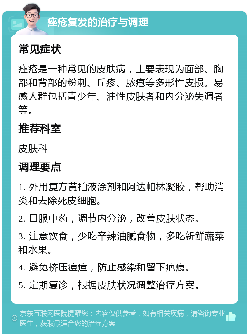 痤疮复发的治疗与调理 常见症状 痤疮是一种常见的皮肤病，主要表现为面部、胸部和背部的粉刺、丘疹、脓疱等多形性皮损。易感人群包括青少年、油性皮肤者和内分泌失调者等。 推荐科室 皮肤科 调理要点 1. 外用复方黄柏液涂剂和阿达帕林凝胶，帮助消炎和去除死皮细胞。 2. 口服中药，调节内分泌，改善皮肤状态。 3. 注意饮食，少吃辛辣油腻食物，多吃新鲜蔬菜和水果。 4. 避免挤压痘痘，防止感染和留下疤痕。 5. 定期复诊，根据皮肤状况调整治疗方案。