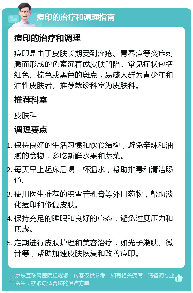 痘印的治疗和调理指南 痘印的治疗和调理 痘印是由于皮肤长期受到痤疮、青春痘等炎症刺激而形成的色素沉着或皮肤凹陷。常见症状包括红色、棕色或黑色的斑点，易感人群为青少年和油性皮肤者。推荐就诊科室为皮肤科。 推荐科室 皮肤科 调理要点 保持良好的生活习惯和饮食结构，避免辛辣和油腻的食物，多吃新鲜水果和蔬菜。 每天早上起床后喝一杯温水，帮助排毒和清洁肠道。 使用医生推荐的积雪苷乳膏等外用药物，帮助淡化痘印和修复皮肤。 保持充足的睡眠和良好的心态，避免过度压力和焦虑。 定期进行皮肤护理和美容治疗，如光子嫩肤、微针等，帮助加速皮肤恢复和改善痘印。