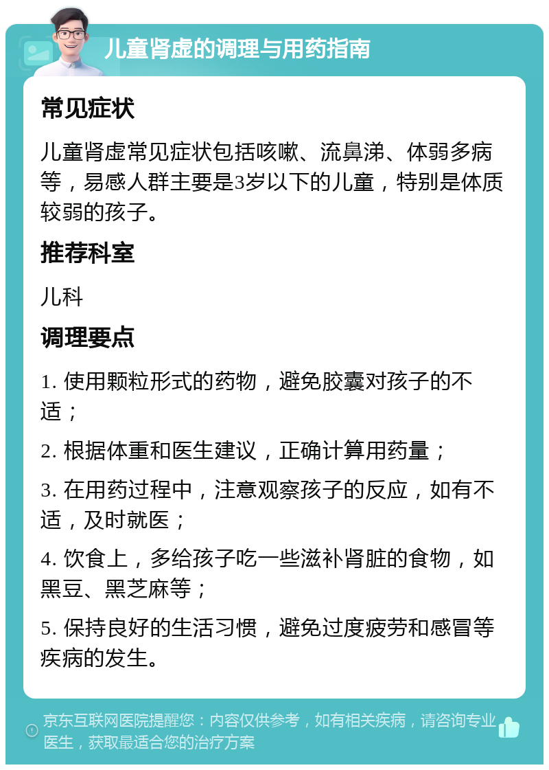 儿童肾虚的调理与用药指南 常见症状 儿童肾虚常见症状包括咳嗽、流鼻涕、体弱多病等，易感人群主要是3岁以下的儿童，特别是体质较弱的孩子。 推荐科室 儿科 调理要点 1. 使用颗粒形式的药物，避免胶囊对孩子的不适； 2. 根据体重和医生建议，正确计算用药量； 3. 在用药过程中，注意观察孩子的反应，如有不适，及时就医； 4. 饮食上，多给孩子吃一些滋补肾脏的食物，如黑豆、黑芝麻等； 5. 保持良好的生活习惯，避免过度疲劳和感冒等疾病的发生。