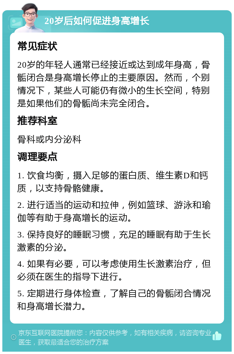 20岁后如何促进身高增长 常见症状 20岁的年轻人通常已经接近或达到成年身高，骨骺闭合是身高增长停止的主要原因。然而，个别情况下，某些人可能仍有微小的生长空间，特别是如果他们的骨骺尚未完全闭合。 推荐科室 骨科或内分泌科 调理要点 1. 饮食均衡，摄入足够的蛋白质、维生素D和钙质，以支持骨骼健康。 2. 进行适当的运动和拉伸，例如篮球、游泳和瑜伽等有助于身高增长的运动。 3. 保持良好的睡眠习惯，充足的睡眠有助于生长激素的分泌。 4. 如果有必要，可以考虑使用生长激素治疗，但必须在医生的指导下进行。 5. 定期进行身体检查，了解自己的骨骺闭合情况和身高增长潜力。