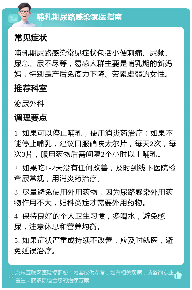 哺乳期尿路感染就医指南 常见症状 哺乳期尿路感染常见症状包括小便刺痛、尿频、尿急、尿不尽等，易感人群主要是哺乳期的新妈妈，特别是产后免疫力下降、劳累虚弱的女性。 推荐科室 泌尿外科 调理要点 1. 如果可以停止哺乳，使用消炎药治疗；如果不能停止哺乳，建议口服硝呋太尔片，每天2次，每次3片，服用药物后需间隔2个小时以上哺乳。 2. 如果吃1-2天没有任何改善，及时到线下医院检查尿常规，用消炎药治疗。 3. 尽量避免使用外用药物，因为尿路感染外用药物作用不大，妇科炎症才需要外用药物。 4. 保持良好的个人卫生习惯，多喝水，避免憋尿，注意休息和营养均衡。 5. 如果症状严重或持续不改善，应及时就医，避免延误治疗。