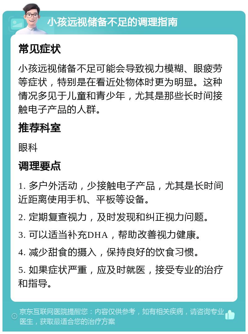 小孩远视储备不足的调理指南 常见症状 小孩远视储备不足可能会导致视力模糊、眼疲劳等症状，特别是在看近处物体时更为明显。这种情况多见于儿童和青少年，尤其是那些长时间接触电子产品的人群。 推荐科室 眼科 调理要点 1. 多户外活动，少接触电子产品，尤其是长时间近距离使用手机、平板等设备。 2. 定期复查视力，及时发现和纠正视力问题。 3. 可以适当补充DHA，帮助改善视力健康。 4. 减少甜食的摄入，保持良好的饮食习惯。 5. 如果症状严重，应及时就医，接受专业的治疗和指导。