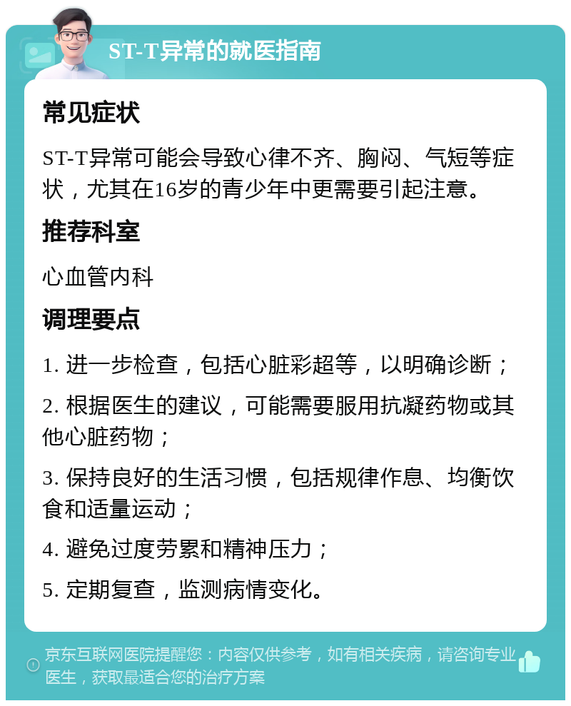 ST-T异常的就医指南 常见症状 ST-T异常可能会导致心律不齐、胸闷、气短等症状，尤其在16岁的青少年中更需要引起注意。 推荐科室 心血管内科 调理要点 1. 进一步检查，包括心脏彩超等，以明确诊断； 2. 根据医生的建议，可能需要服用抗凝药物或其他心脏药物； 3. 保持良好的生活习惯，包括规律作息、均衡饮食和适量运动； 4. 避免过度劳累和精神压力； 5. 定期复查，监测病情变化。