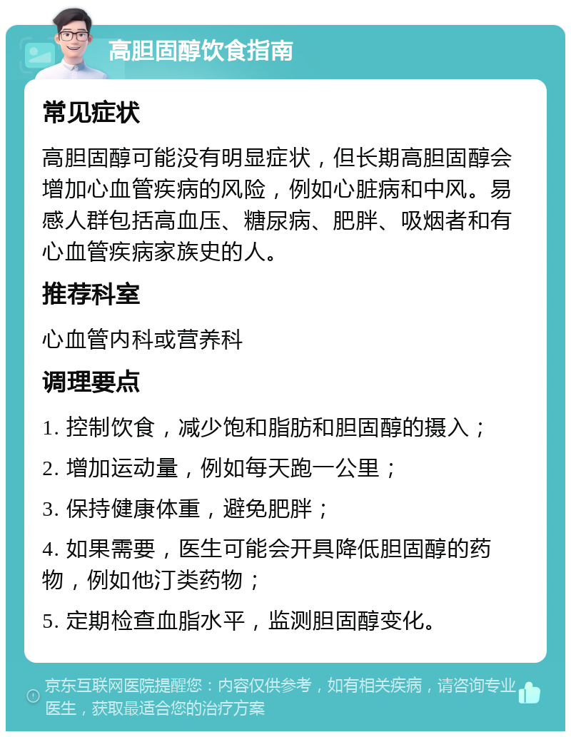 高胆固醇饮食指南 常见症状 高胆固醇可能没有明显症状，但长期高胆固醇会增加心血管疾病的风险，例如心脏病和中风。易感人群包括高血压、糖尿病、肥胖、吸烟者和有心血管疾病家族史的人。 推荐科室 心血管内科或营养科 调理要点 1. 控制饮食，减少饱和脂肪和胆固醇的摄入； 2. 增加运动量，例如每天跑一公里； 3. 保持健康体重，避免肥胖； 4. 如果需要，医生可能会开具降低胆固醇的药物，例如他汀类药物； 5. 定期检查血脂水平，监测胆固醇变化。